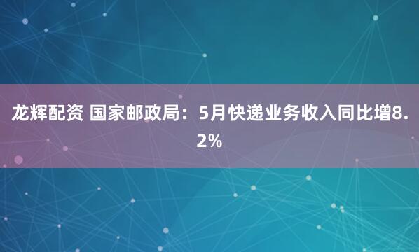龙辉配资 国家邮政局：5月快递业务收入同比增8.2%