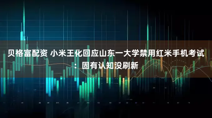 贝格富配资 小米王化回应山东一大学禁用红米手机考试：固有认知没刷新