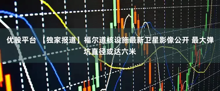 优股平台 【独家报道】福尔道核设施最新卫星影像公开 最大弹坑直径或达六米