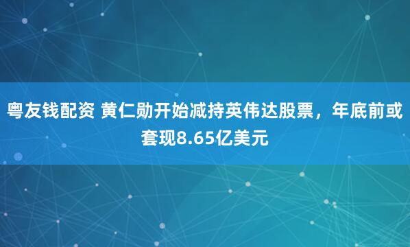 粤友钱配资 黄仁勋开始减持英伟达股票，年底前或套现8.65亿美元