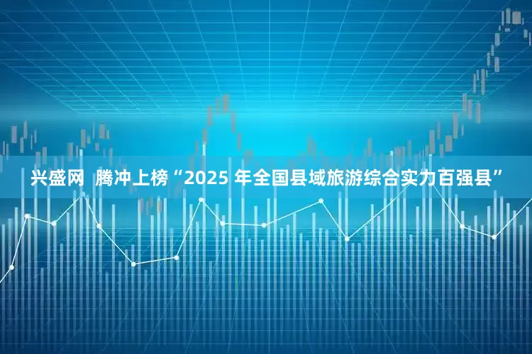 兴盛网  腾冲上榜“2025 年全国县域旅游综合实力百强县”