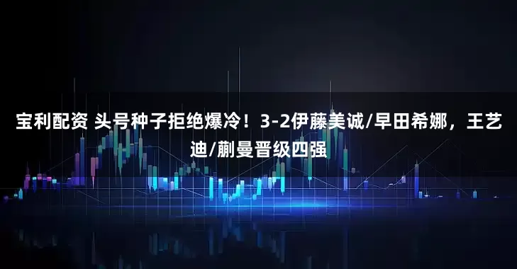 宝利配资 头号种子拒绝爆冷！3-2伊藤美诚/早田希娜，王艺迪/蒯曼晋级四强