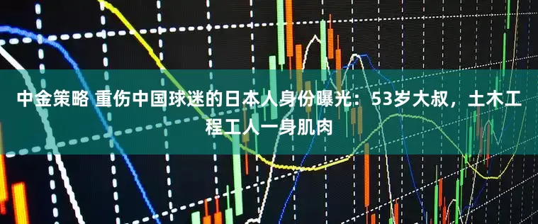 中金策略 重伤中国球迷的日本人身份曝光：53岁大叔，土木工程工人一身肌肉