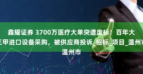 鑫耀证券 3700万医疗大单突遭废标！百年大三甲进口设备采购，被供应商投诉_招标_项目_温州市