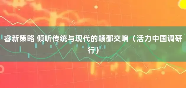 睿新策略 倾听传统与现代的赣鄱交响（活力中国调研行）