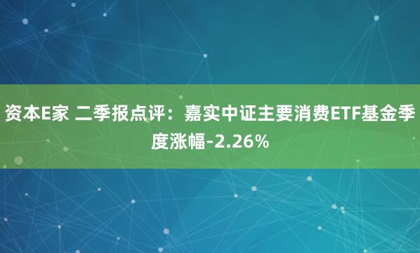 资本E家 二季报点评：嘉实中证主要消费ETF基金季度涨幅-2.26%