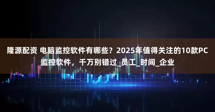 隆源配资 电脑监控软件有哪些？2025年值得关注的10款PC监控软件，千万别错过_员工_时间_企业
