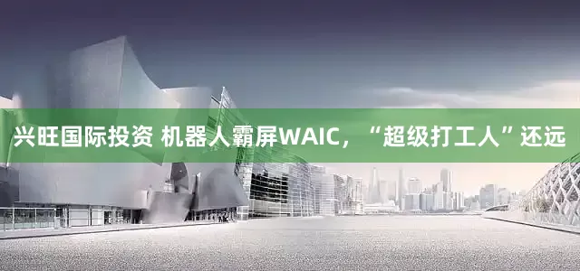 兴旺国际投资 机器人霸屏WAIC，“超级打工人”还远
