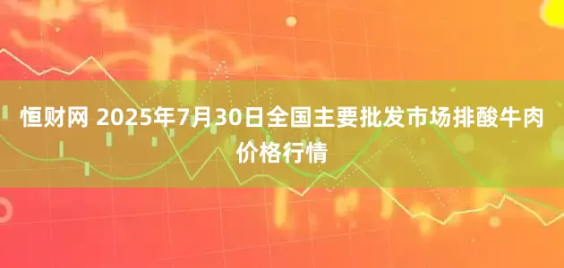恒财网 2025年7月30日全国主要批发市场排酸牛肉价格行情