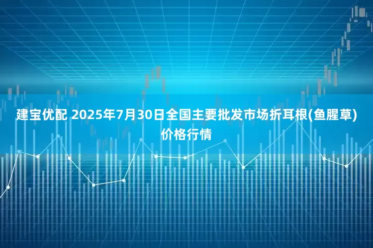 建宝优配 2025年7月30日全国主要批发市场折耳根(鱼腥草)价格行情