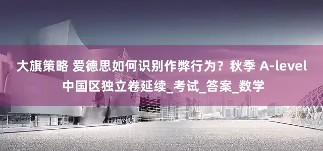 大旗策略 爱德思如何识别作弊行为？秋季 A-level 中国区独立卷延续_考试_答案_数学