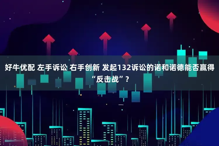 好牛优配 左手诉讼 右手创新 发起132诉讼的诺和诺德能否赢得“反击战”？
