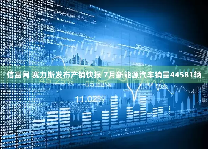 信富网 赛力斯发布产销快报 7月新能源汽车销量44581辆