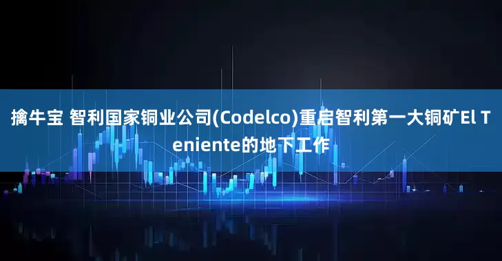 擒牛宝 智利国家铜业公司(Codelco)重启智利第一大铜矿El Teniente的地下工作