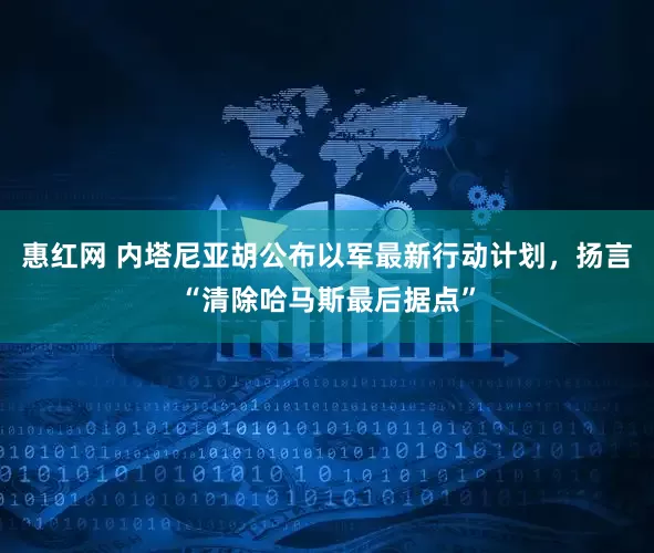 惠红网 内塔尼亚胡公布以军最新行动计划，扬言“清除哈马斯最后据点”