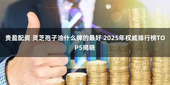 贵盈配资 灵芝孢子油什么牌的最好 2025年权威排行榜TOP5揭晓