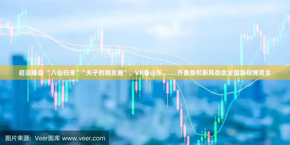 启运操盘 “八仙归来”“夫子的朋友圈”、VR看山东……齐鲁版权新风劲吹全国版权博览会