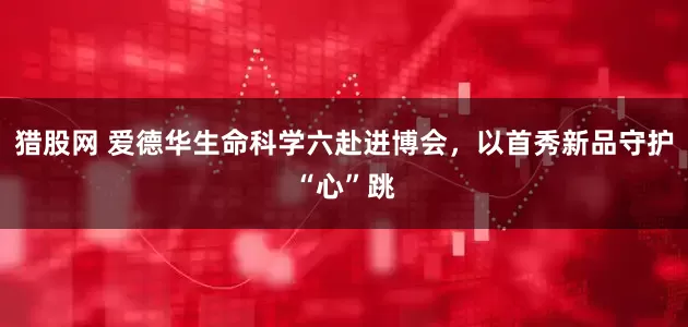 猎股网 爱德华生命科学六赴进博会，以首秀新品守护“心”跳