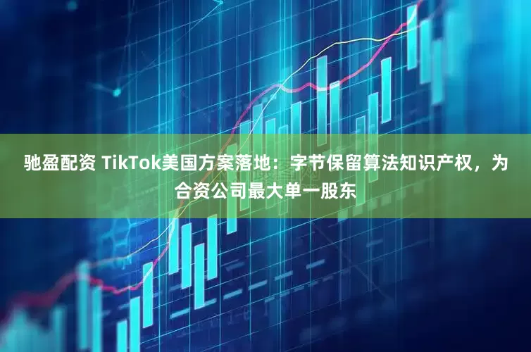 驰盈配资 TikTok美国方案落地：字节保留算法知识产权，为合资公司最大单一股东