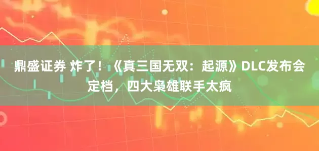鼎盛证券 炸了！《真三国无双：起源》DLC发布会定档，四大枭雄联手太疯