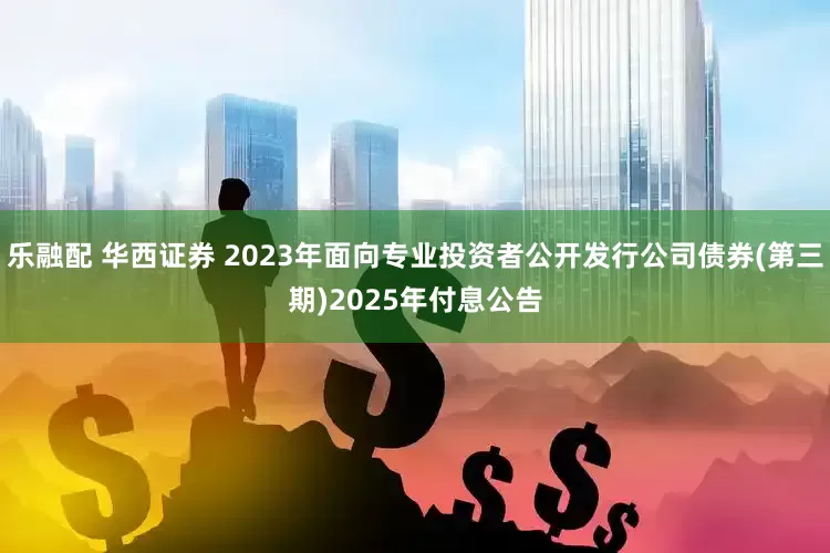 乐融配 华西证券 2023年面向专业投资者公开发行公司债券(第三期)2025年付息公告