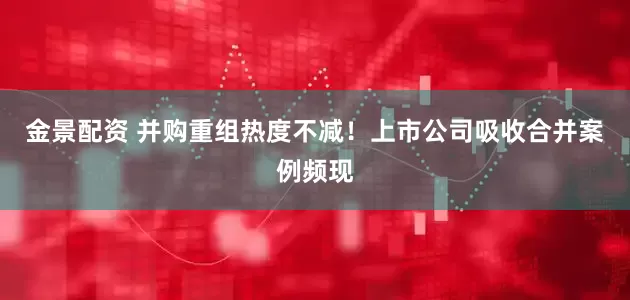 金景配资 并购重组热度不减！上市公司吸收合并案例频现