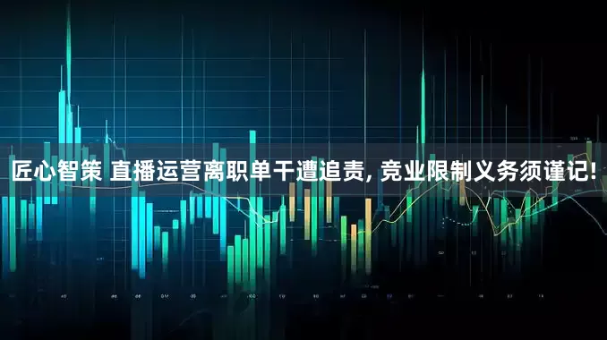 匠心智策 直播运营离职单干遭追责, 竞业限制义务须谨记!